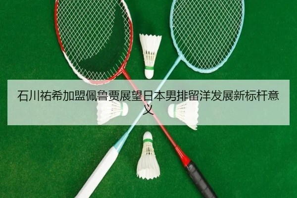 石川祐希加盟佩鲁贾展望日本男排留洋发展新标杆意义