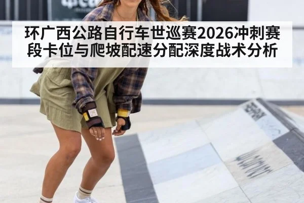 环广西公路自行车世巡赛2026冲刺赛段卡位与爬坡配速分配深度战术分析